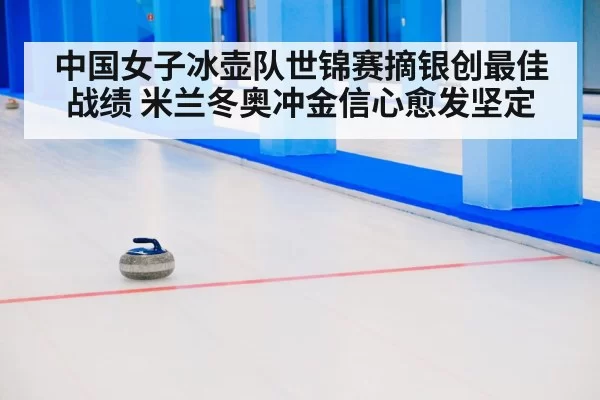中国女子冰壶队世锦赛摘银创最佳战绩 米兰冬奥冲金信心愈发坚定