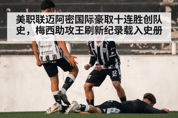 美职联迈阿密国际豪取十连胜创队史,梅西助攻王刷新纪录载入史册