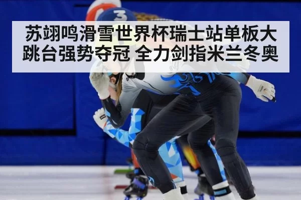 苏翊鸣滑雪世界杯瑞士站单板大跳台强势夺冠 全力剑指米兰冬奥