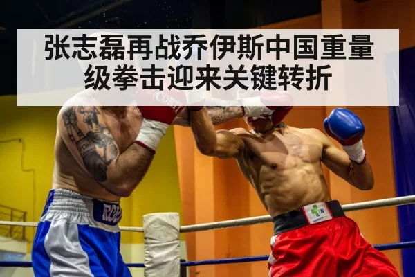 张志磊再战乔伊斯中国重量级拳击迎来关键转折
