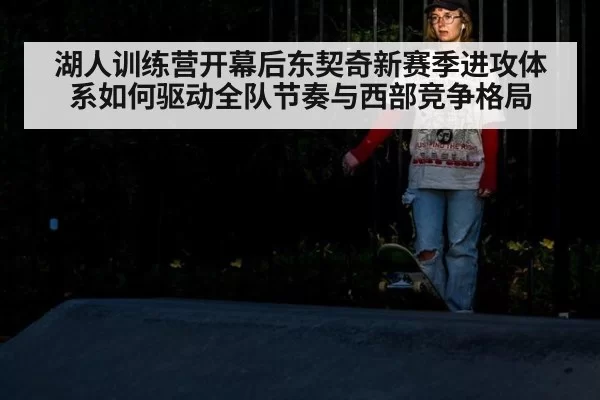 湖人训练营开幕后东契奇新赛季进攻体系如何驱动全队节奏与西部竞争格局